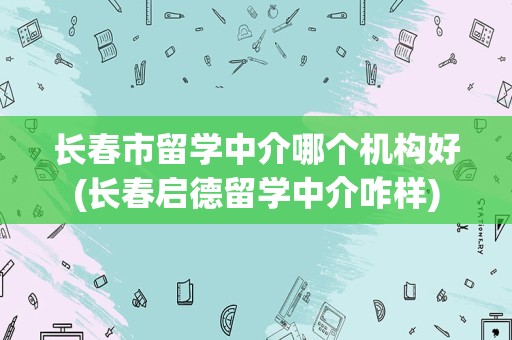 长春市留学中介哪个机构好(长春启德留学中介咋样)