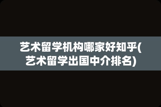 艺术留学机构哪家好知乎(艺术留学出国中介排名)