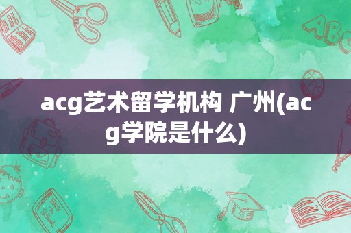 acg艺术留学机构 广州(acg学院是什么)