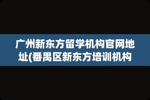 广州新东方留学机构官网地址(番禺区新东方培训机构官网)