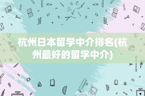 杭州日本留学中介排名(杭州最好的留学中介)