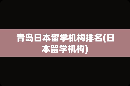 青岛日本留学机构排名(日本留学机构)